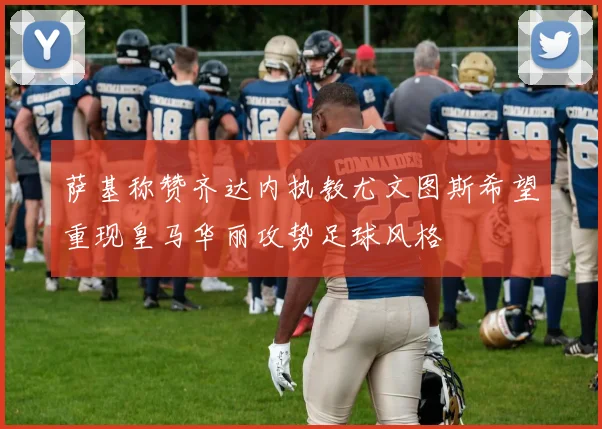萨基称赞齐达内执教尤文图斯希望重现皇马华丽攻势足球风格