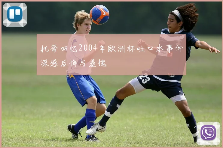 托蒂回忆2004年欧洲杯吐口水事件深感后悔与羞愧