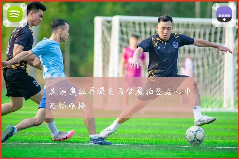 瓜迪奥拉再遇皇马梦魇抽签后心中恐惧难掩