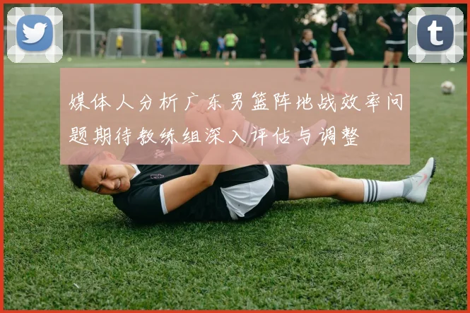 媒体人分析广东男篮阵地战效率问题期待教练组深入评估与调整