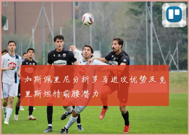 加斯佩里尼分析罗马进攻优势及克里斯坦特前腰潜力