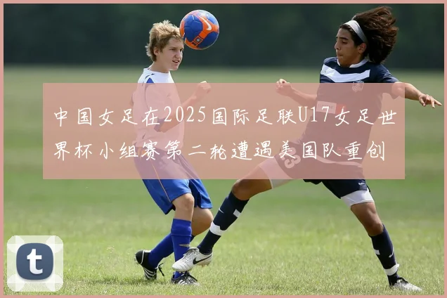 中国女足在2025国际足联U17女足世界杯小组赛第二轮遭遇美国队重创以2比5落败