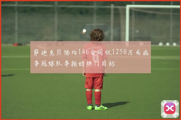 萨迪克贝场均146合同仅1250万或成争冠球队争抢的热门目标