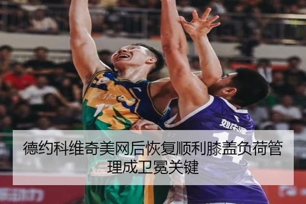 德约科维奇美网后恢复顺利膝盖负荷管理成卫冕关键